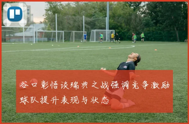 谷口彰悟谈瑞典之战强调竞争激励球队提升表现与状态