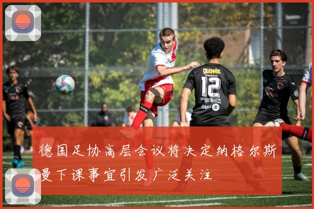 德国足协高层会议将决定纳格尔斯曼下课事宜引发广泛关注