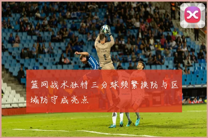 篮网战术独特三分球频繁换防与区域防守成亮点