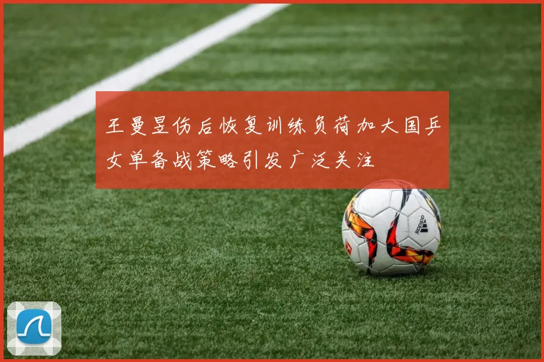 王曼昱伤后恢复训练负荷加大国乒女单备战策略引发广泛关注