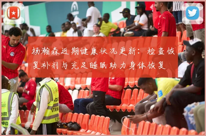 杨瀚森近期健康状况更新：检查恢复补剂与充足睡眠助力身体恢复