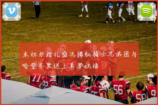 米切尔婚礼盛况揭秘骑士兄弟团与哈登齐聚送上真挚祝福