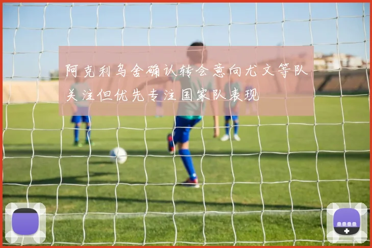 阿克利乌舍确认转会意向尤文等队关注但优先专注国家队表现