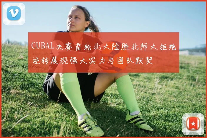 CUBAL决赛首轮北大险胜北师大拒绝逆转展现强大实力与团队默契