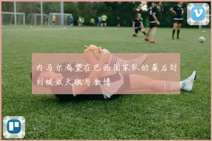 内马尔渴望在巴西国家队的最后时刻绽放天赋与激情