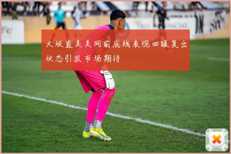 大坂直美美网前底线表现回暖复出状态引发市场期待