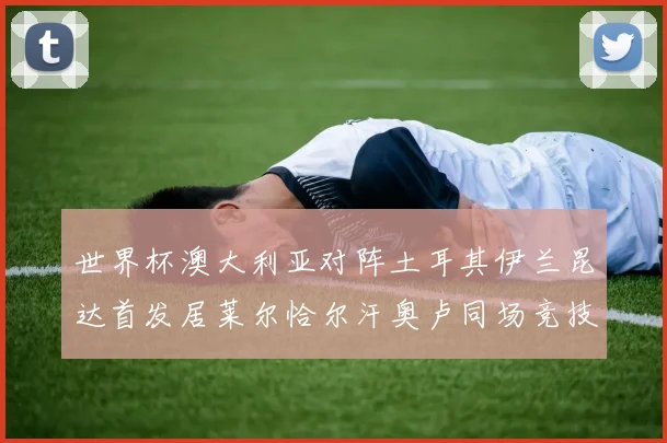 世界杯澳大利亚对阵土耳其伊兰昆达首发居莱尔恰尔汗奥卢同场竞技