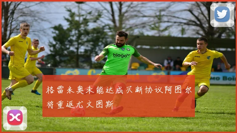 格雷米奥未能达成买断协议阿图尔将重返尤文图斯
