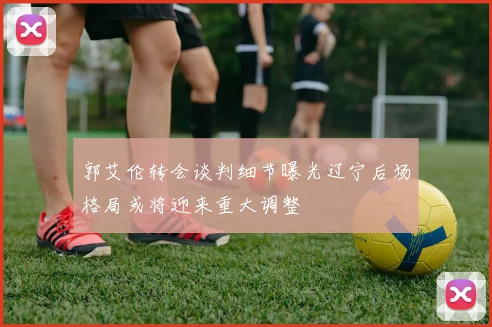 郭艾伦转会谈判细节曝光辽宁后场格局或将迎来重大调整