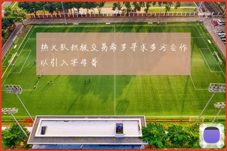 热火队积极交易希罗寻求多方合作以引入字母哥