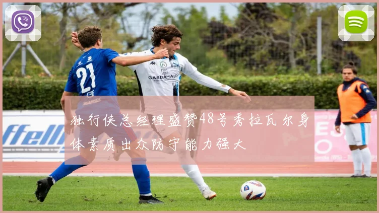独行侠总经理盛赞48号秀拉瓦尔身体素质出众防守能力强大