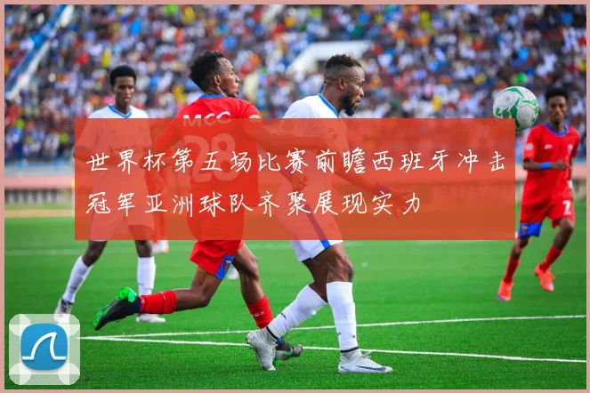 世界杯第五场比赛前瞻西班牙冲击冠军亚洲球队齐聚展现实力