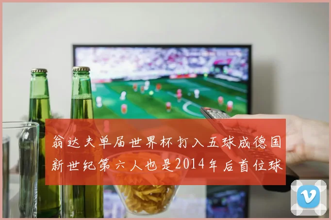 翁达夫单届世界杯打入五球成德国新世纪第六人也是2014年后首位球员