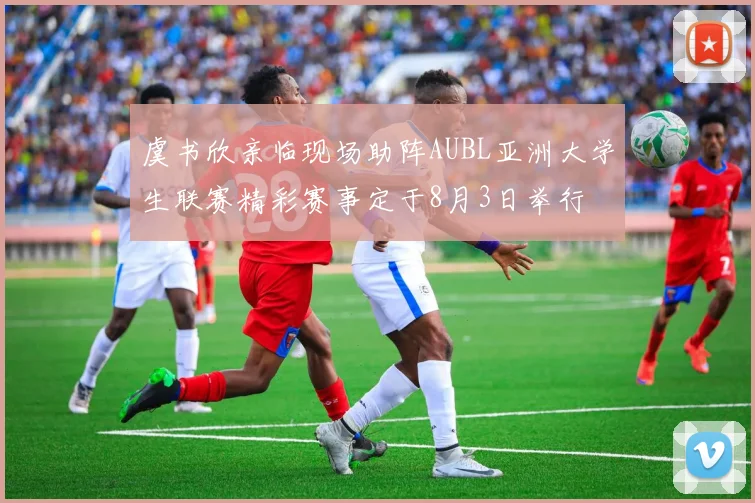 虞书欣亲临现场助阵AUBL亚洲大学生联赛精彩赛事定于8月3日举行