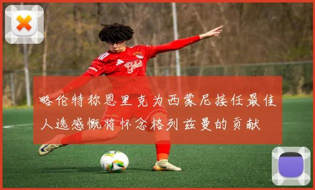 略伦特称恩里克为西蒙尼接任最佳人选感慨将怀念格列兹曼的贡献