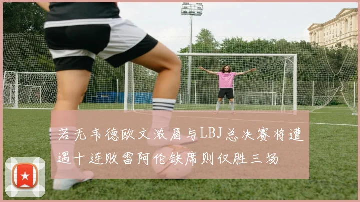 若无韦德欧文浓眉与LBJ总决赛将遭遇十连败雷阿伦缺席则仅胜三场