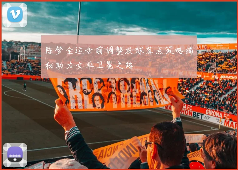陈梦全运会前调整发球落点策略揭秘助力女单卫冕之路