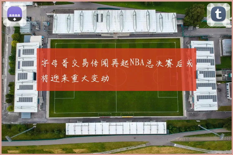 字母哥交易传闻再起NBA总决赛后或将迎来重大变动