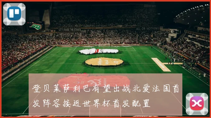 登贝莱萨利巴有望出战北爱法国首发阵容接近世界杯首发配置