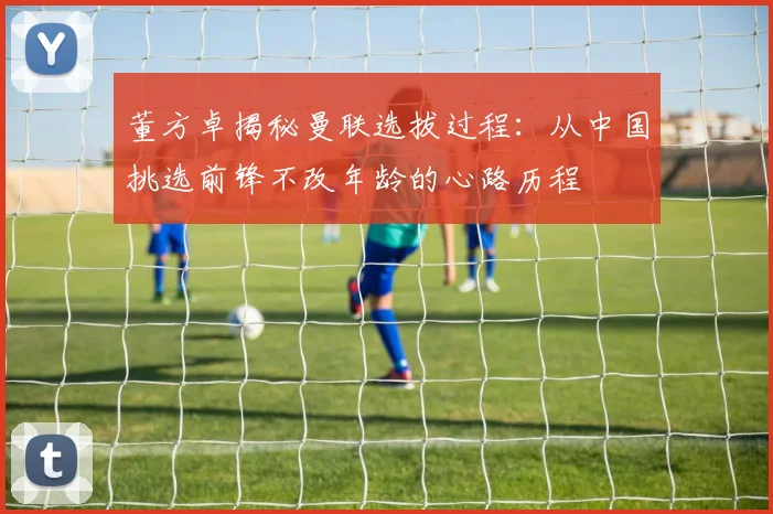 董方卓揭秘曼联选拔过程：从中国挑选前锋不改年龄的心路历程