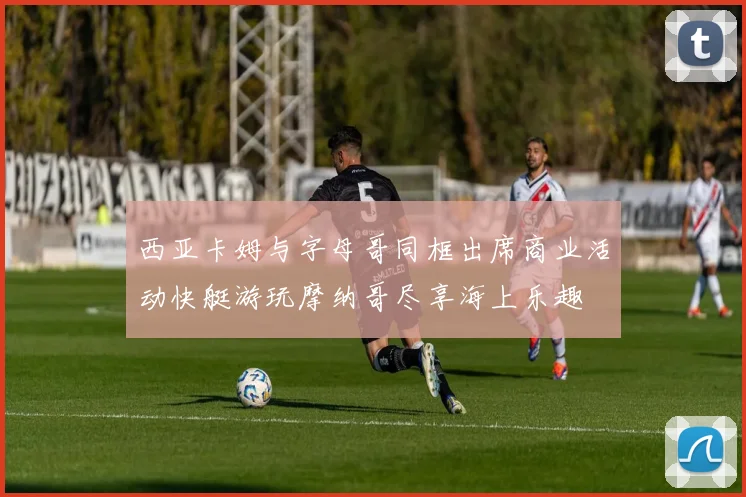 西亚卡姆与字母哥同框出席商业活动快艇游玩摩纳哥尽享海上乐趣