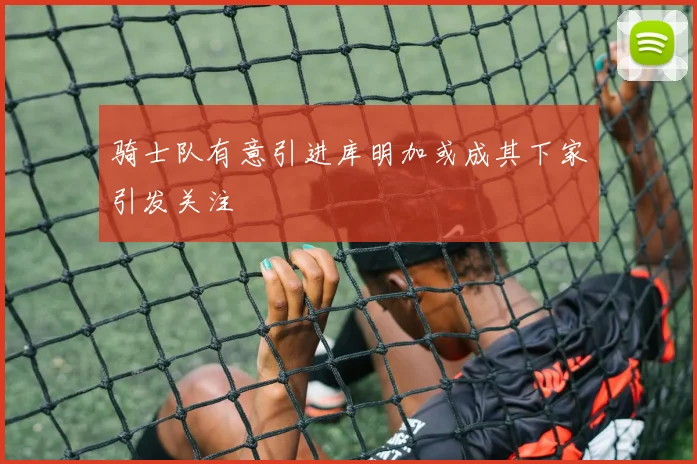骑士队有意引进库明加或成其下家引发关注