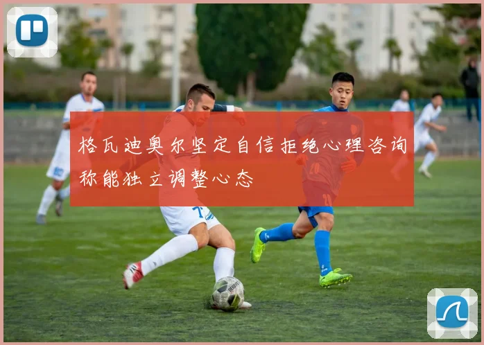 格瓦迪奥尔坚定自信拒绝心理咨询称能独立调整心态