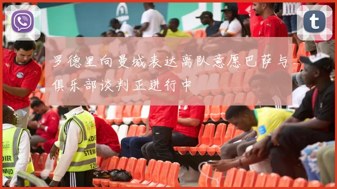 罗德里向曼城表达离队意愿巴萨与俱乐部谈判正进行中