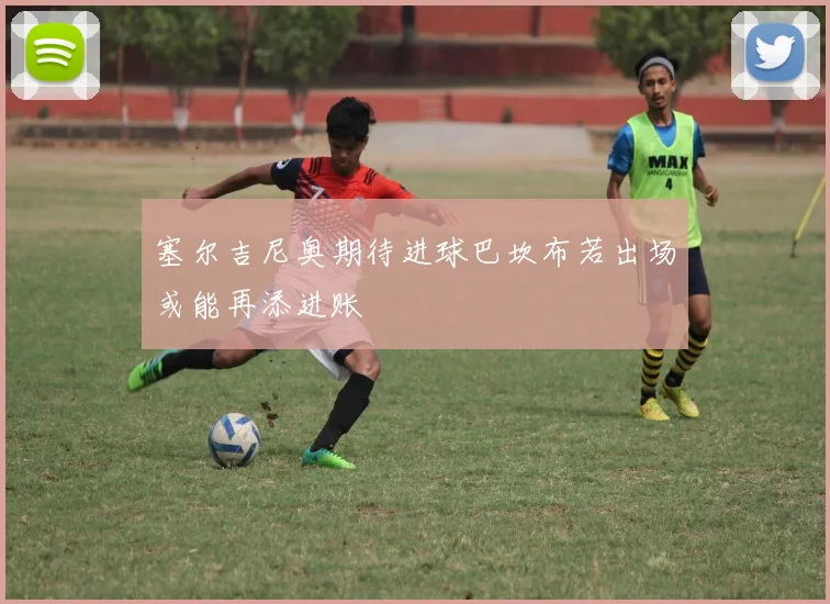 塞尔吉尼奥期待进球巴坎布若出场或能再添进账