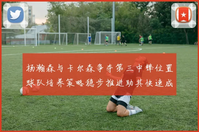 杨瀚森与卡尔森争夺第三中锋位置球队培养策略稳步推进助其快速成长
