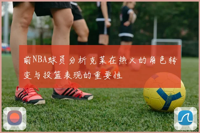 前NBA球员分析克莱在热火的角色转变与投篮表现的重要性