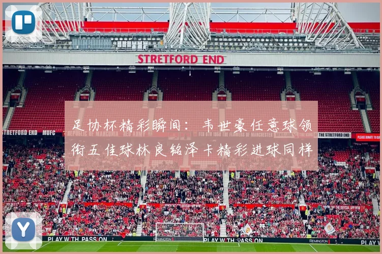 足协杯精彩瞬间：韦世豪任意球领衔五佳球林良铭泽卡精彩进球同样耀眼