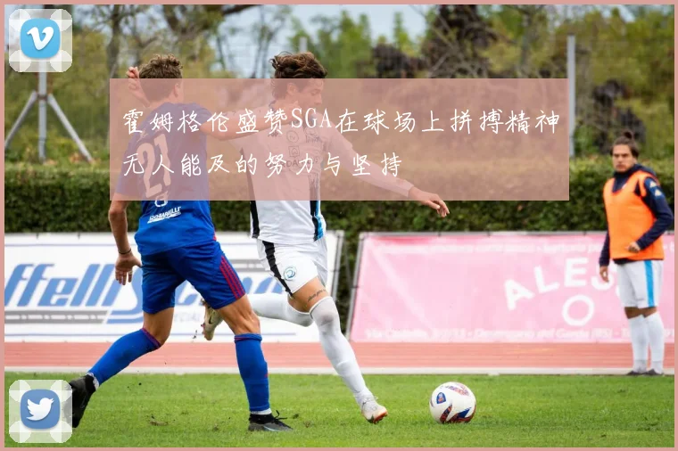 霍姆格伦盛赞SGA在球场上拼搏精神无人能及的努力与坚持